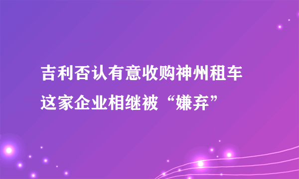 吉利否认有意收购神州租车 这家企业相继被“嫌弃”