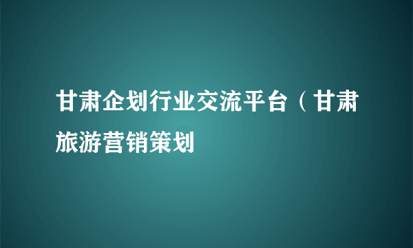 甘肃企划行业交流平台（甘肃旅游营销策划