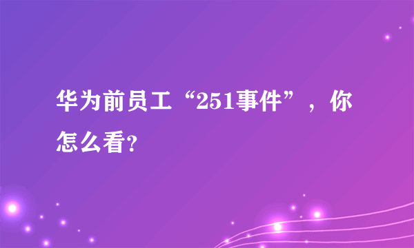 华为前员工“251事件”，你怎么看？