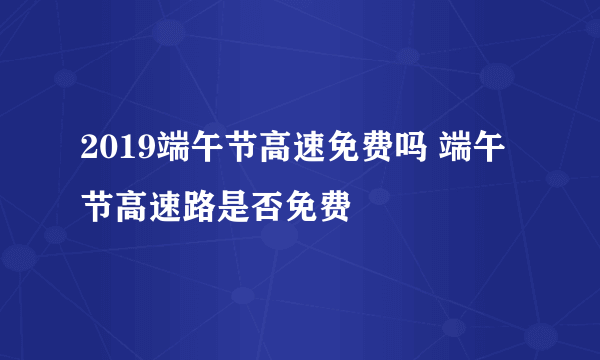 2019端午节高速免费吗 端午节高速路是否免费