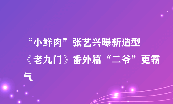 “小鲜肉”张艺兴曝新造型 《老九门》番外篇“二爷”更霸气