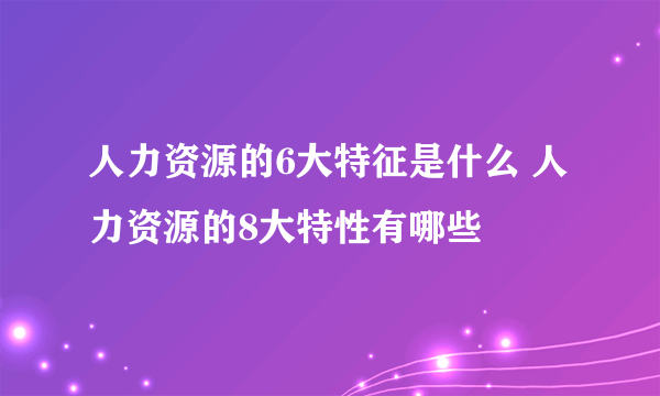 人力资源的6大特征是什么 人力资源的8大特性有哪些