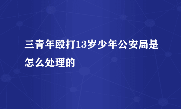 三青年殴打13岁少年公安局是怎么处理的