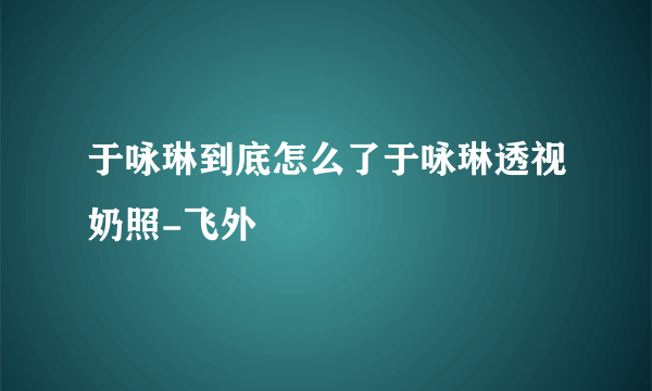 于咏琳到底怎么了于咏琳透视奶照-飞外