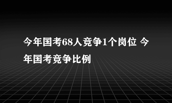 今年国考68人竞争1个岗位 今年国考竞争比例