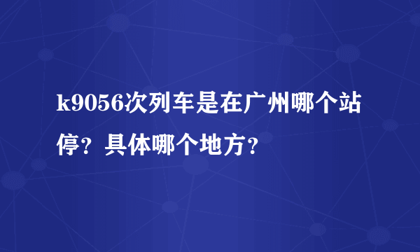 k9056次列车是在广州哪个站停？具体哪个地方？