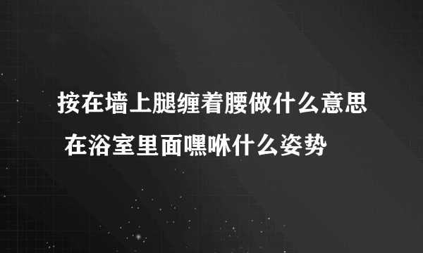 按在墙上腿缠着腰做什么意思 在浴室里面嘿咻什么姿势