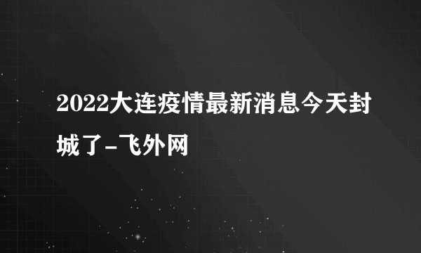 2022大连疫情最新消息今天封城了-飞外网