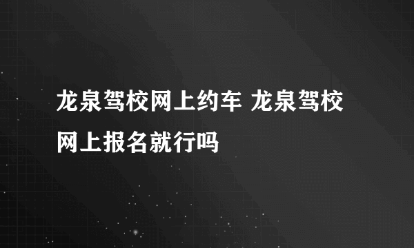 龙泉驾校网上约车 龙泉驾校网上报名就行吗