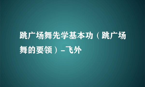 跳广场舞先学基本功（跳广场舞的要领）-飞外