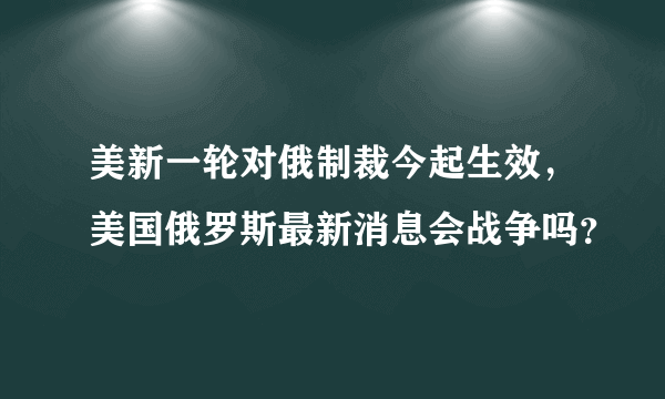 美新一轮对俄制裁今起生效，美国俄罗斯最新消息会战争吗？