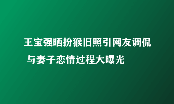 王宝强晒扮猴旧照引网友调侃 与妻子恋情过程大曝光