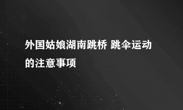 外国姑娘湖南跳桥 跳伞运动的注意事项