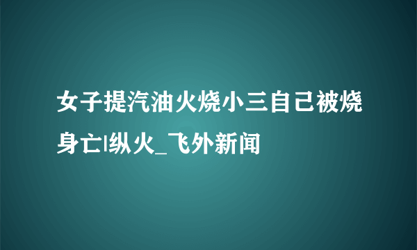 女子提汽油火烧小三自己被烧身亡|纵火_飞外新闻