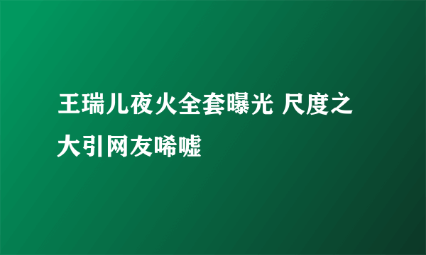 王瑞儿夜火全套曝光 尺度之大引网友唏嘘