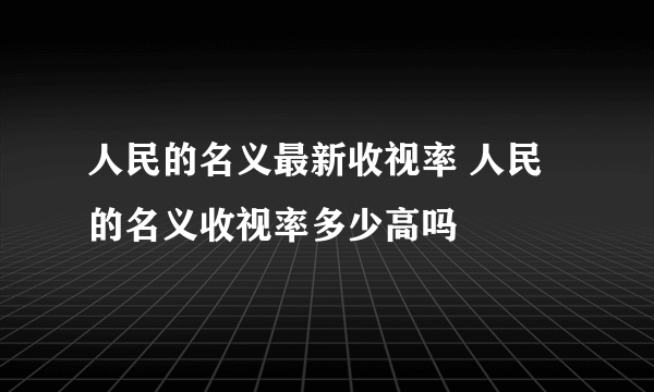 人民的名义最新收视率 人民的名义收视率多少高吗