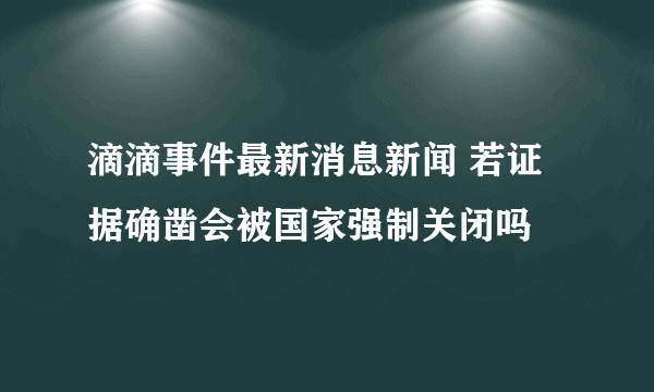 滴滴事件最新消息新闻 若证据确凿会被国家强制关闭吗