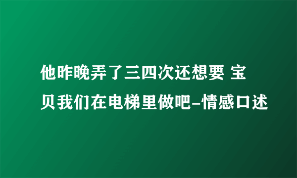 他昨晚弄了三四次还想要 宝贝我们在电梯里做吧-情感口述