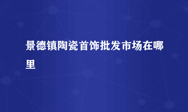 景德镇陶瓷首饰批发市场在哪里