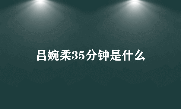 吕婉柔35分钟是什么