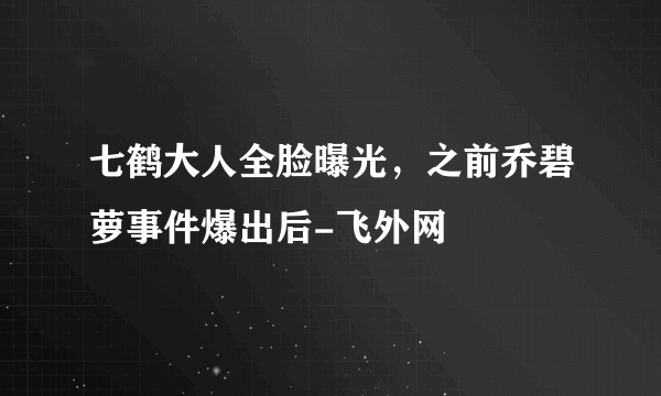 七鹤大人全脸曝光，之前乔碧萝事件爆出后-飞外网