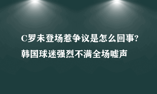 C罗未登场惹争议是怎么回事?韩国球迷强烈不满全场嘘声