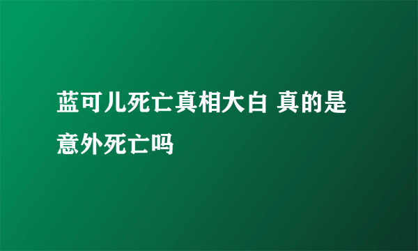 蓝可儿死亡真相大白 真的是意外死亡吗