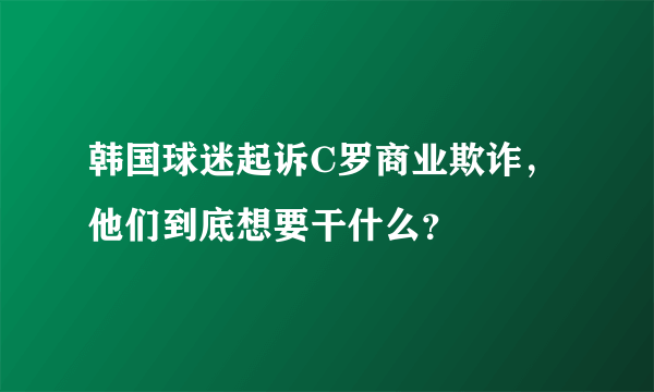 韩国球迷起诉C罗商业欺诈，他们到底想要干什么？