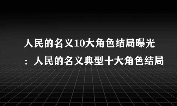 人民的名义10大角色结局曝光：人民的名义典型十大角色结局