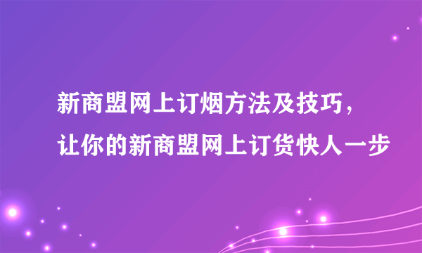 新商盟网上订烟方法及技巧，让你的新商盟网上订货快人一步