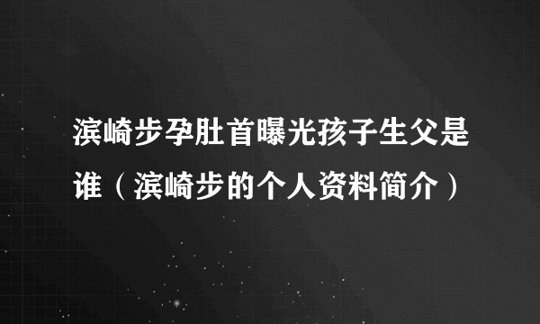 滨崎步孕肚首曝光孩子生父是谁（滨崎步的个人资料简介）