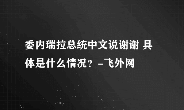 委内瑞拉总统中文说谢谢 具体是什么情况？-飞外网