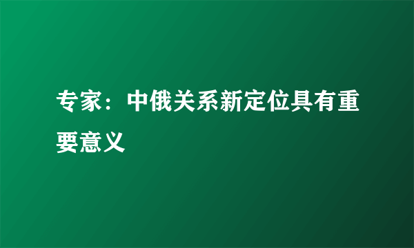 专家：中俄关系新定位具有重要意义