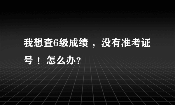 我想查6级成绩 ，没有准考证号 ！怎么办？