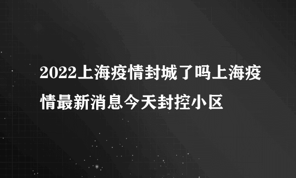 2022上海疫情封城了吗上海疫情最新消息今天封控小区