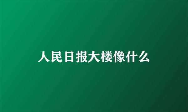 人民日报大楼像什么