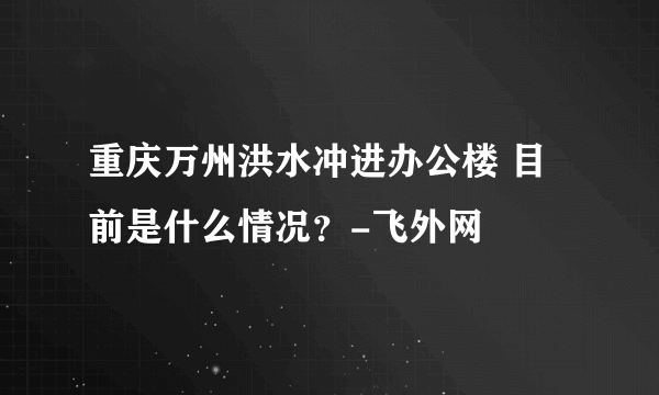 重庆万州洪水冲进办公楼 目前是什么情况？-飞外网