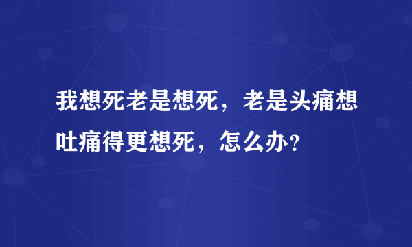 我想死老是想死，老是头痛想吐痛得更想死，怎么办？