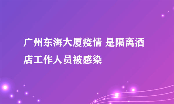 广州东海大厦疫情 是隔离酒店工作人员被感染