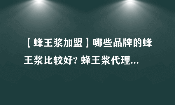 【蜂王浆加盟】哪些品牌的蜂王浆比较好? 蜂王浆代理加盟招商品牌