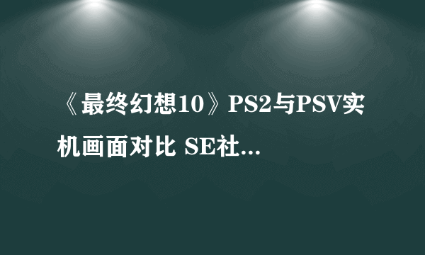 《最终幻想10》PS2与PSV实机画面对比 SE社该加把劲长点心了！