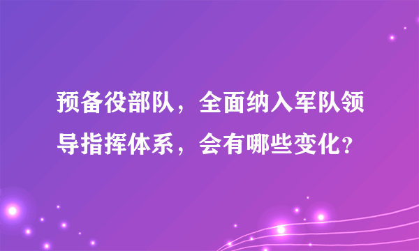 预备役部队，全面纳入军队领导指挥体系，会有哪些变化？