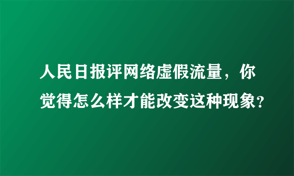 人民日报评网络虚假流量，你觉得怎么样才能改变这种现象？