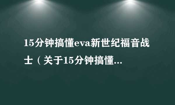 15分钟搞懂eva新世纪福音战士（关于15分钟搞懂eva新世纪福音战士的简介）