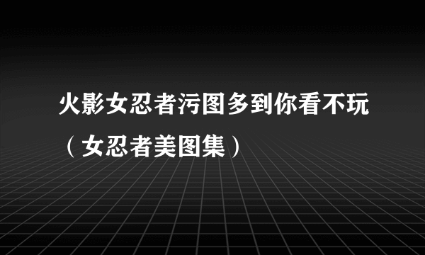 火影女忍者污图多到你看不玩（女忍者美图集）