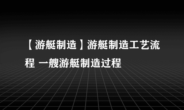 【游艇制造】游艇制造工艺流程 一艘游艇制造过程