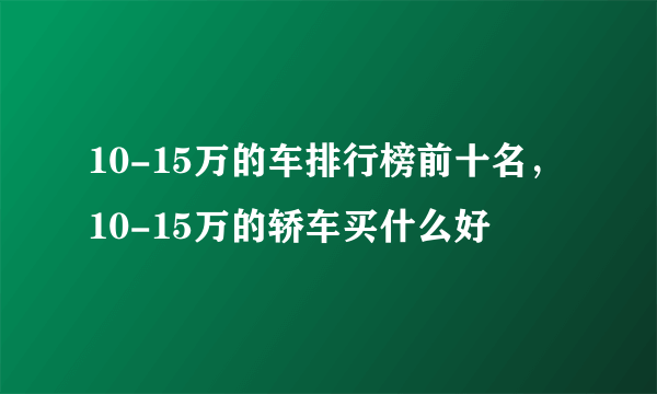 10-15万的车排行榜前十名，10-15万的轿车买什么好