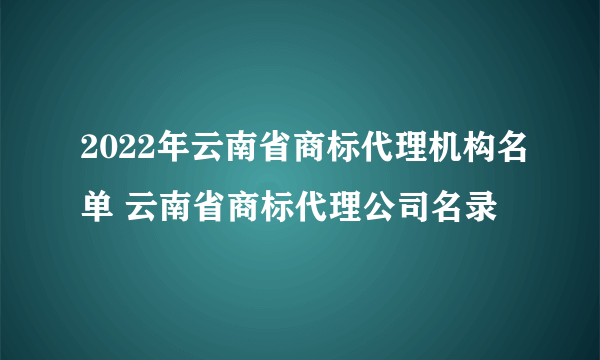 2022年云南省商标代理机构名单 云南省商标代理公司名录