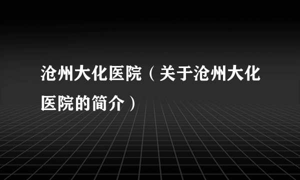 沧州大化医院（关于沧州大化医院的简介）