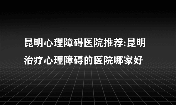 昆明心理障碍医院推荐:昆明治疗心理障碍的医院哪家好